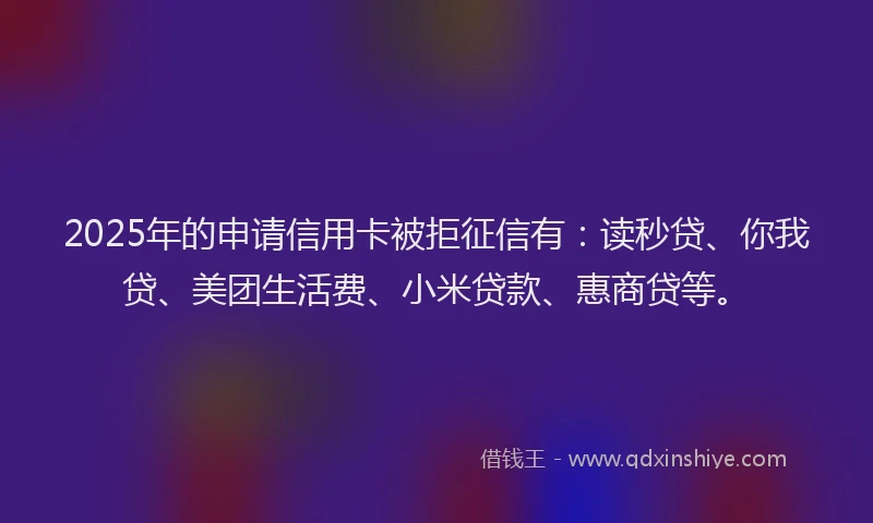 2025年的申请信用卡被拒征信有：读秒贷、你我贷、美团生活费、小米贷款、惠商贷等。