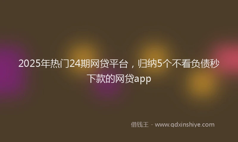 2025年热门24期网贷平台，归纳5个不看负债秒下款的网贷app