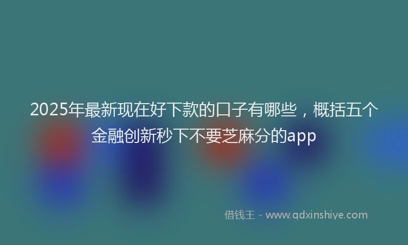 2025年最新现在好下款的口子有哪些，概括五个金融创新秒下不要芝麻分的app