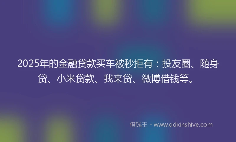 2025年的金融贷款买车被秒拒有：投友圈、随身贷、小米贷款、我来贷、微博借钱等。