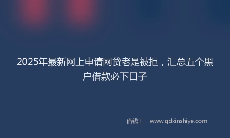 2025年最新网上申请网贷老是被拒，汇总五个黑户借款必下口子