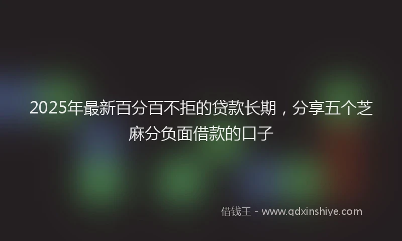 2025年最新百分百不拒的贷款长期，分享五个芝麻分负面借款的口子