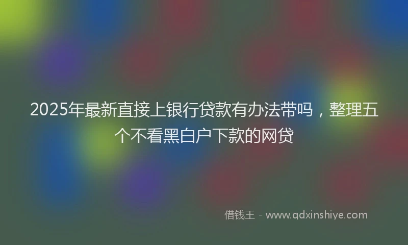 2025年最新直接上银行贷款有办法带吗，整理五个不看黑白户下款的网贷