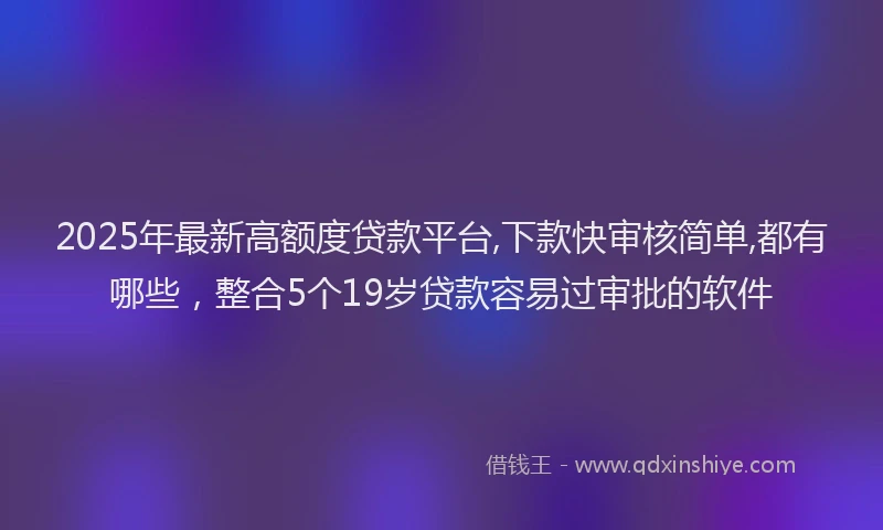 2025年最新高额度贷款平台,下款快审核简单,都有哪些，整合5个19岁贷款容易过审批的软件