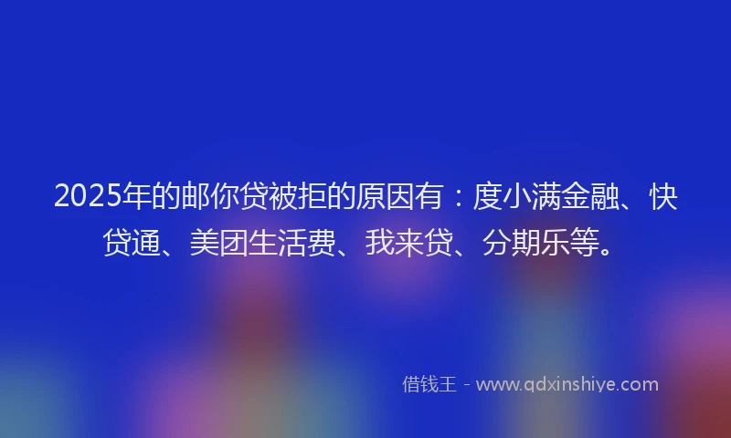 2025年的邮你贷被拒的原因有：度小满金融、快贷通、美团生活费、我来贷、分期乐等。
