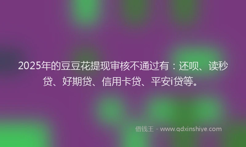 2025年的豆豆花提现审核不通过有：还呗、读秒贷、好期贷、信用卡贷、平安i贷等。