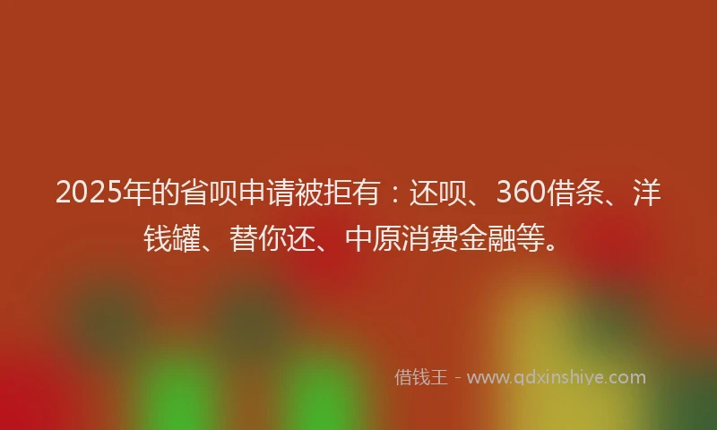 2025年的省呗申请被拒有：还呗、360借条、洋钱罐、替你还、中原消费金融等。