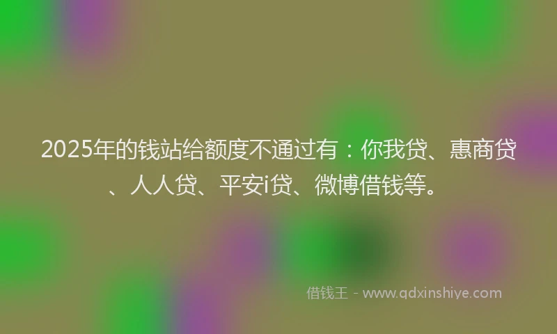 2025年的钱站给额度不通过有：你我贷、惠商贷、人人贷、平安i贷、微博借钱等。