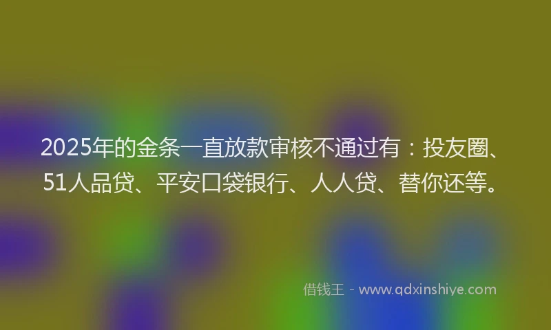 2025年的金条一直放款审核不通过有：投友圈、51人品贷、平安口袋银行、人人贷、替你还等。