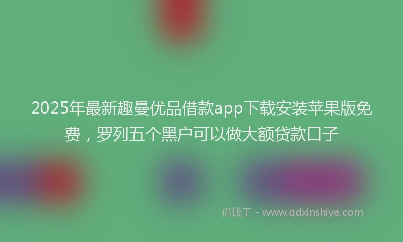 2025年最新趣曼优品借款app下载安装苹果版免费，罗列五个黑户可以做大额贷款口子