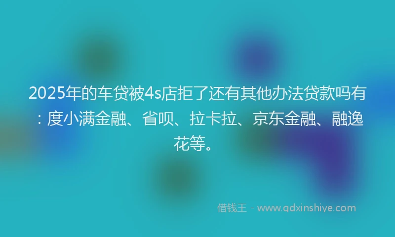 2025年的车贷被4s店拒了还有其他办法贷款吗有：度小满金融、省呗、拉卡拉、京东金融、融逸花等。