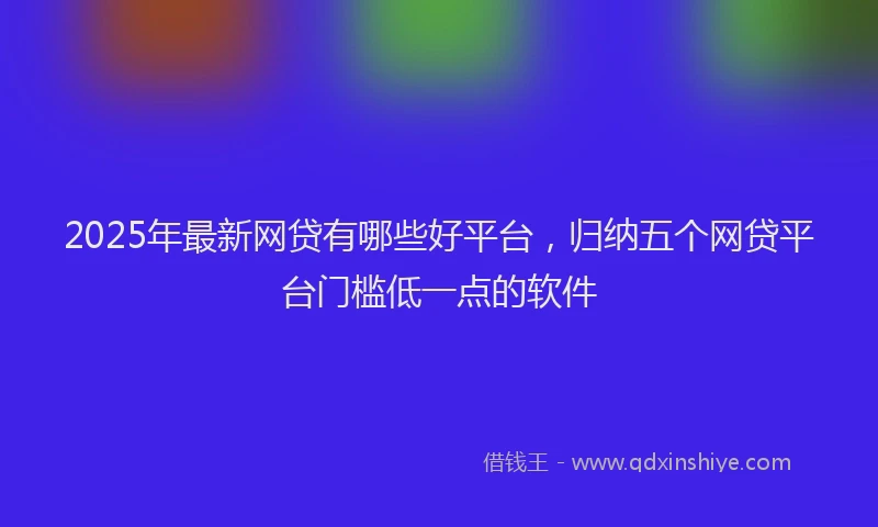 2025年最新网贷有哪些好平台，归纳五个网贷平台门槛低一点的软件