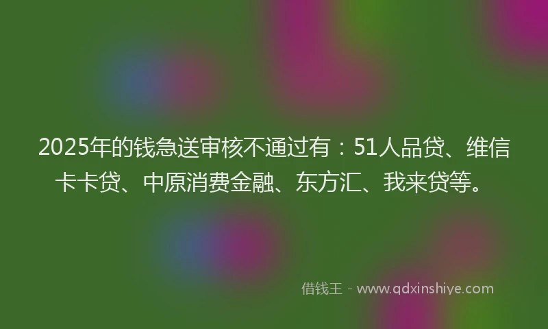 2025年的钱急送审核不通过有：51人品贷、维信卡卡贷、中原消费金融、东方汇、我来贷等。