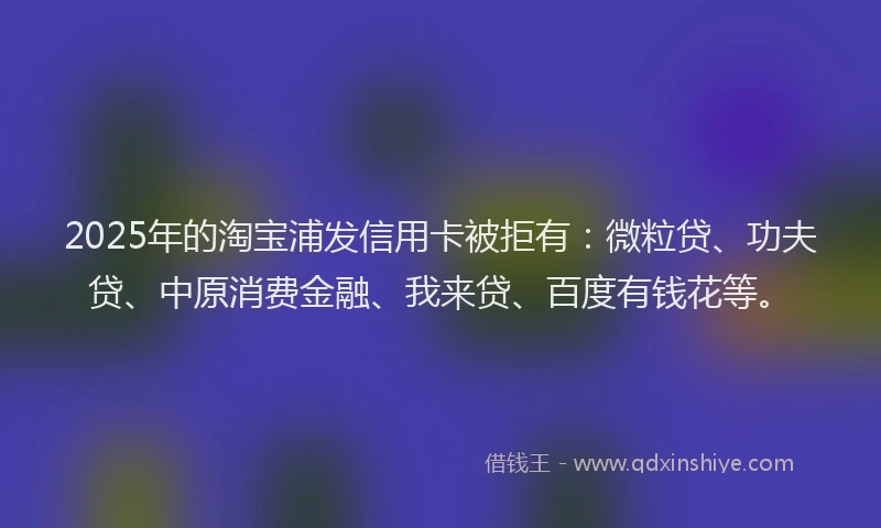 2025年的淘宝浦发信用卡被拒有：微粒贷、功夫贷、中原消费金融、我来贷、百度有钱花等。