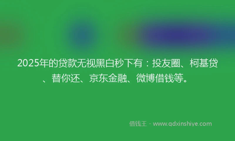 2025年的贷款无视黑白秒下有：投友圈、柯基贷、替你还、京东金融、微博借钱等。