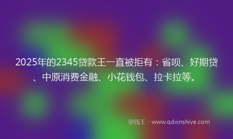 2025年的2345贷款王一直被拒有：省呗、好期贷、中原消费金融、小花钱包、拉卡拉等。