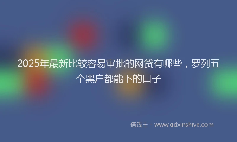 2025年最新比较容易审批的网贷有哪些，罗列五个黑户都能下的口子