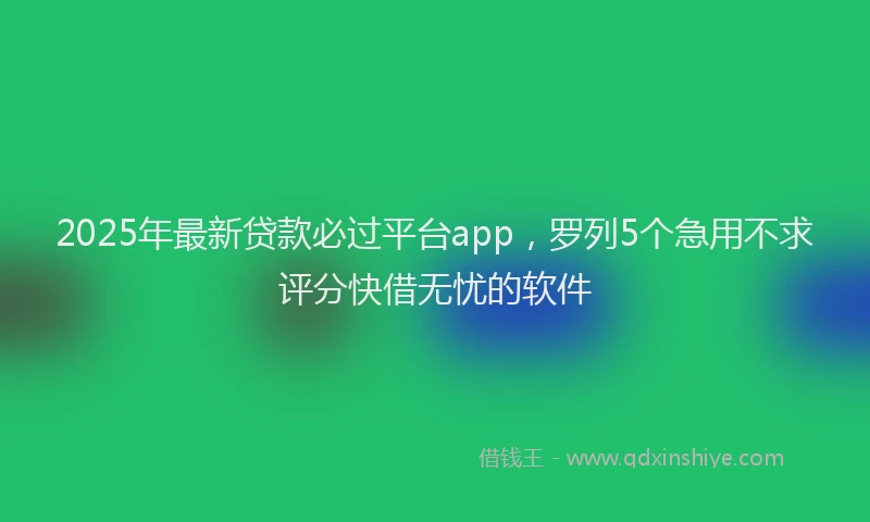 2025年最新贷款必过平台app，罗列5个急用不求评分快借无忧的软件