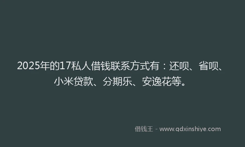 2025年的17私人借钱联系方式有：还呗、省呗、小米贷款、分期乐、安逸花等。