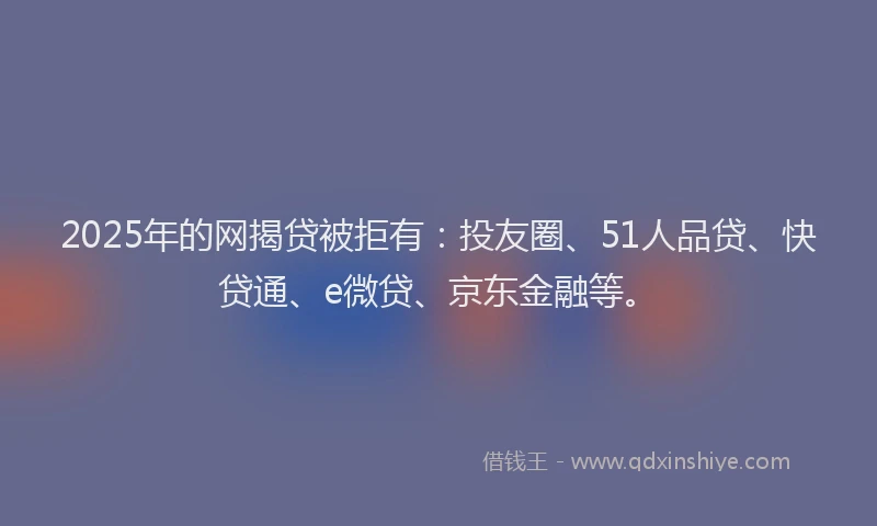 2025年的网揭贷被拒有：投友圈、51人品贷、快贷通、e微贷、京东金融等。