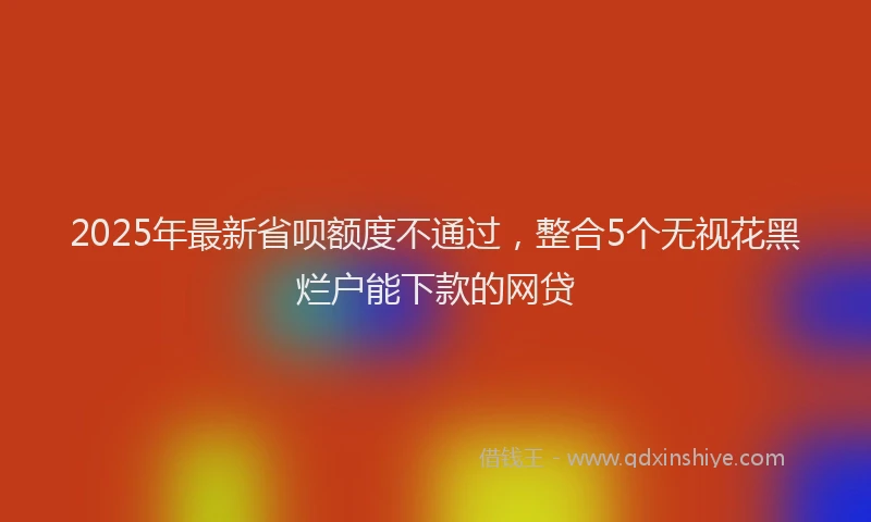2025年最新省呗额度不通过，整合5个无视花黑烂户能下款的网贷