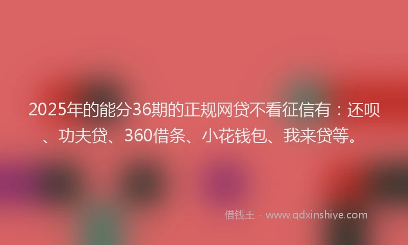 2025年的能分36期的正规网贷不看征信有：还呗、功夫贷、360借条、小花钱包、我来贷等。