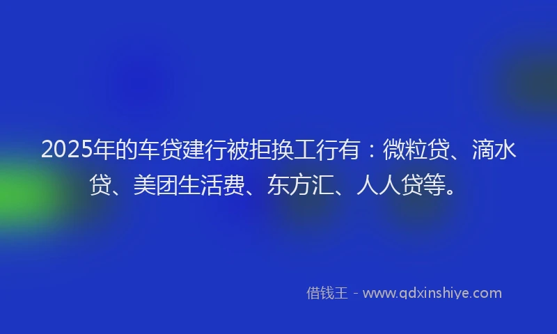 2025年的车贷建行被拒换工行有：微粒贷、滴水贷、美团生活费、东方汇、人人贷等。