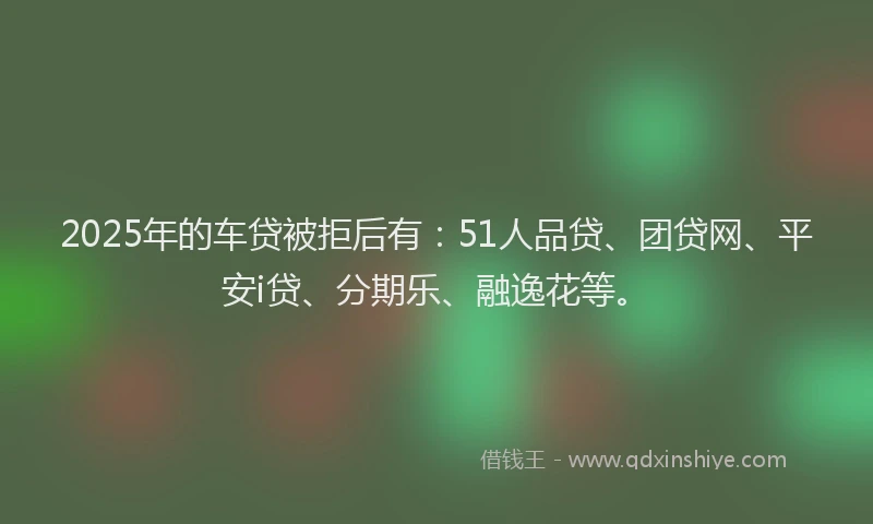 2025年的车贷被拒后有：51人品贷、团贷网、平安i贷、分期乐、融逸花等。