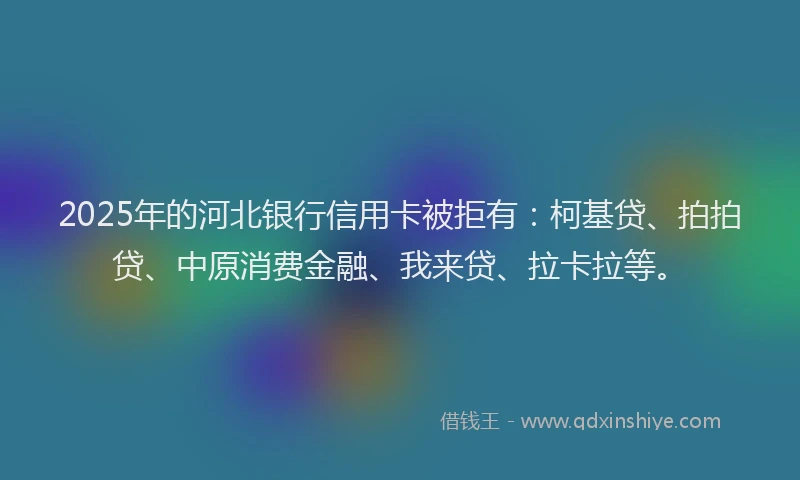 2025年的河北银行信用卡被拒有：柯基贷、拍拍贷、中原消费金融、我来贷、拉卡拉等。