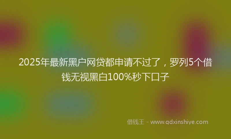 2025年最新黑户网贷都申请不过了，罗列5个借钱无视黑白100%秒下口子