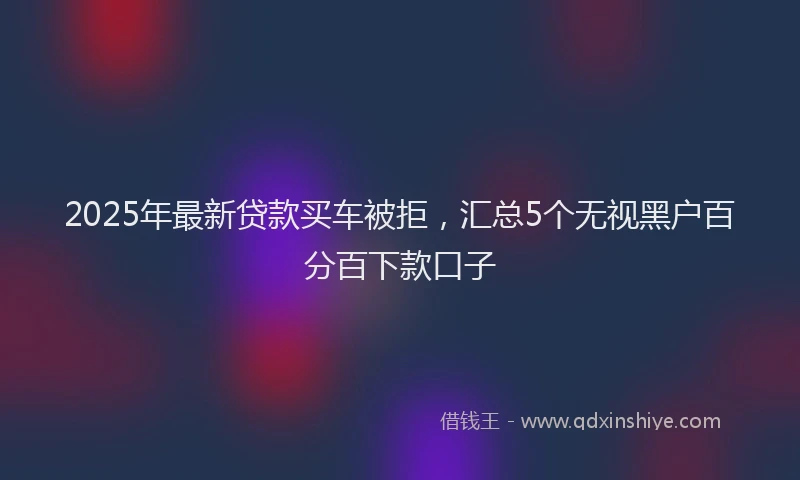 2025年最新贷款买车被拒，汇总5个无视黑户百分百下款口子