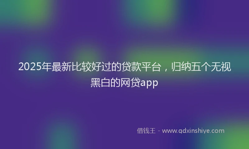 2025年最新比较好过的贷款平台，归纳五个无视黑白的网贷app