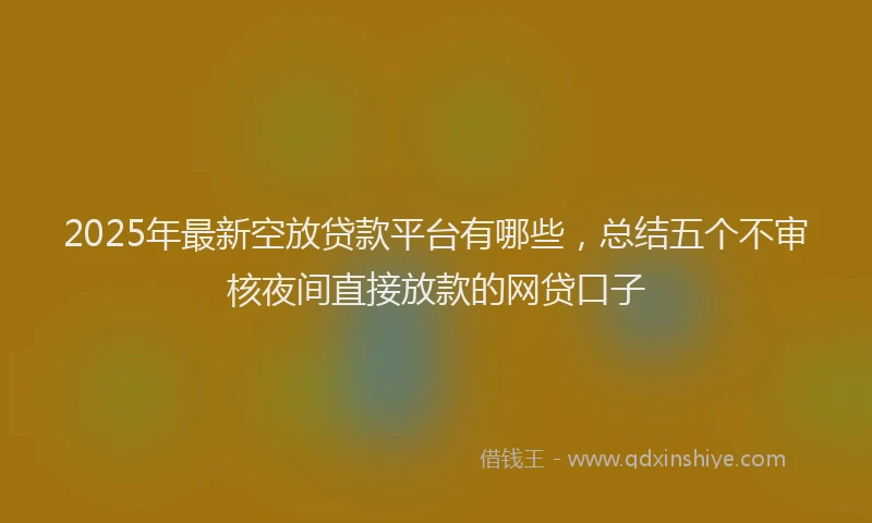 2025年最新空放贷款平台有哪些，总结五个不审核夜间直接放款的网贷口子