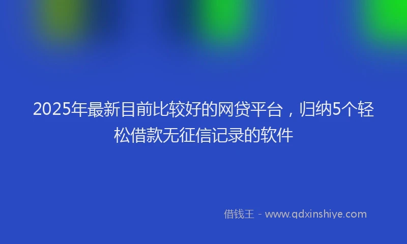 2025年最新目前比较好的网贷平台，归纳5个轻松借款无征信记录的软件