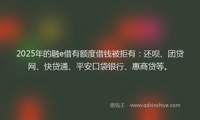 2025年的融e借有额度借钱被拒有：还呗、团贷网、快贷通、平安口袋银行、惠商贷等。