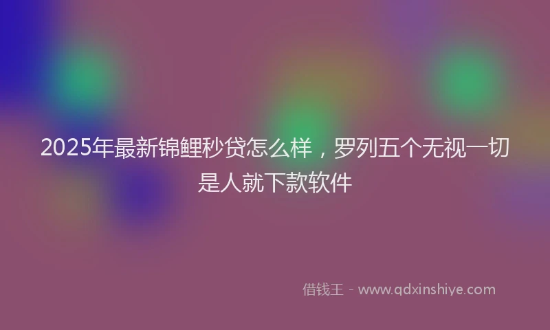 2025年最新锦鲤秒贷怎么样，罗列五个无视一切是人就下款软件