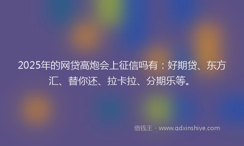 2025年的网贷高炮会上征信吗有：好期贷、东方汇、替你还、拉卡拉、分期乐等。