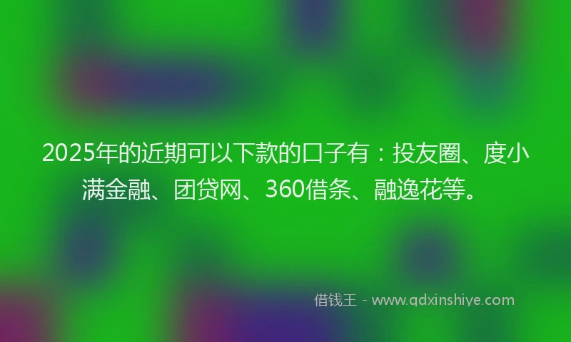 2025年的近期可以下款的口子有：投友圈、度小满金融、团贷网、360借条、融逸花等。