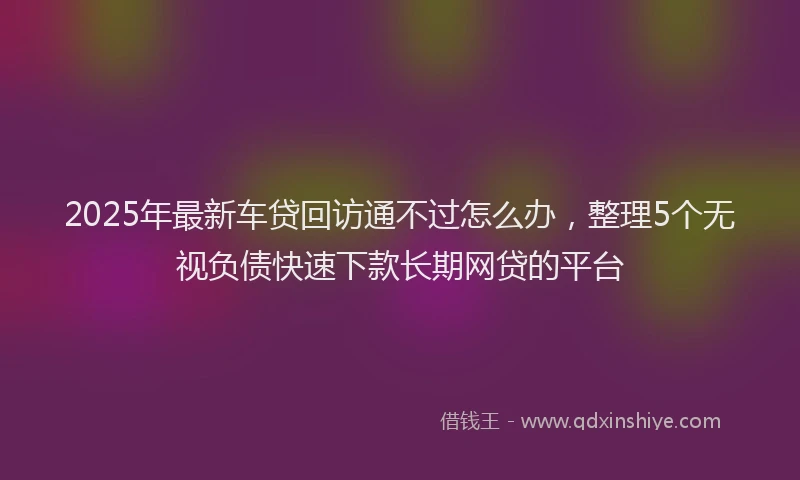 2025年最新车贷回访通不过怎么办，整理5个无视负债快速下款长期网贷的平台
