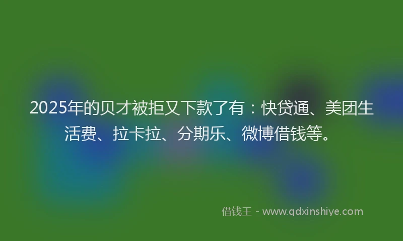 2025年的贝才被拒又下款了有：快贷通、美团生活费、拉卡拉、分期乐、微博借钱等。