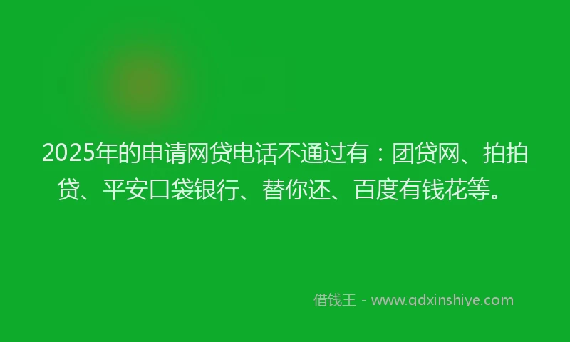 2025年的申请网贷电话不通过有：团贷网、拍拍贷、平安口袋银行、替你还、百度有钱花等。