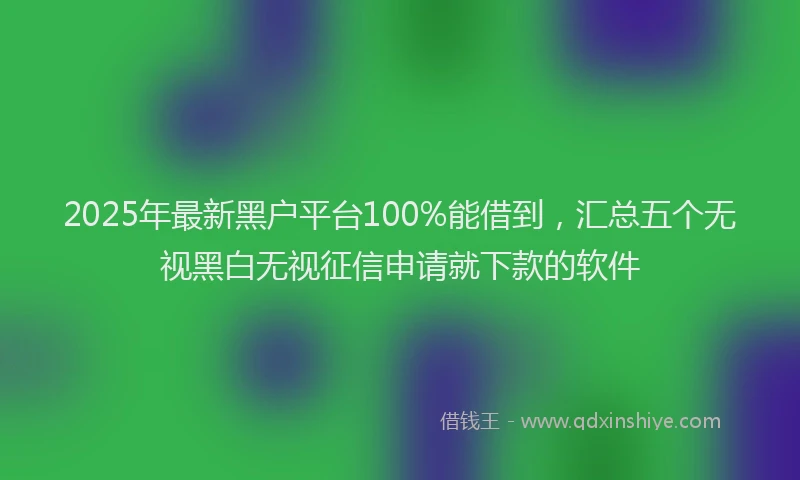 2025年最新黑户平台100%能借到，汇总五个无视黑白无视征信申请就下款的软件