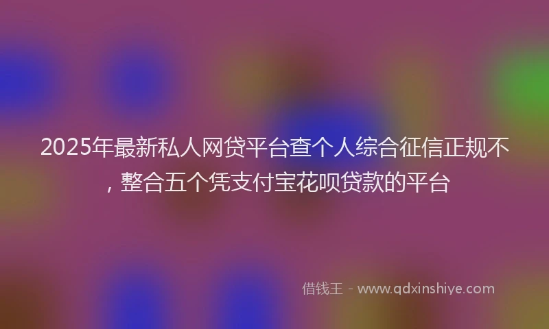 2025年最新私人网贷平台查个人综合征信正规不，整合五个凭支付宝花呗贷款的平台