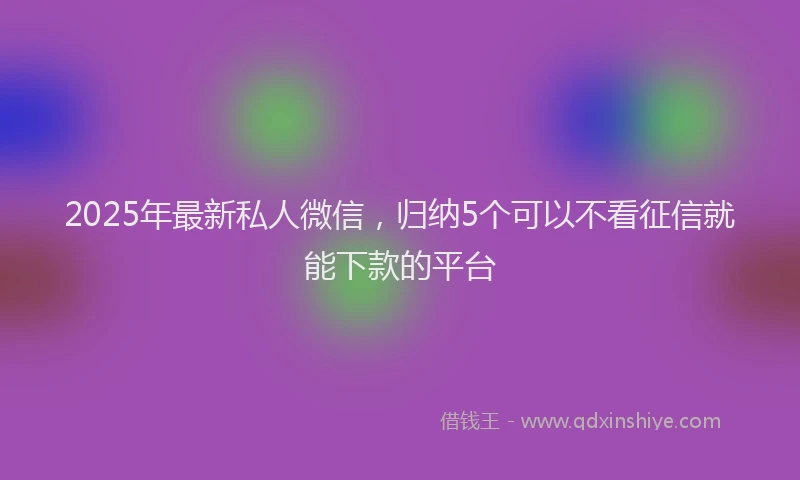 2025年最新私人微信，归纳5个可以不看征信就能下款的平台