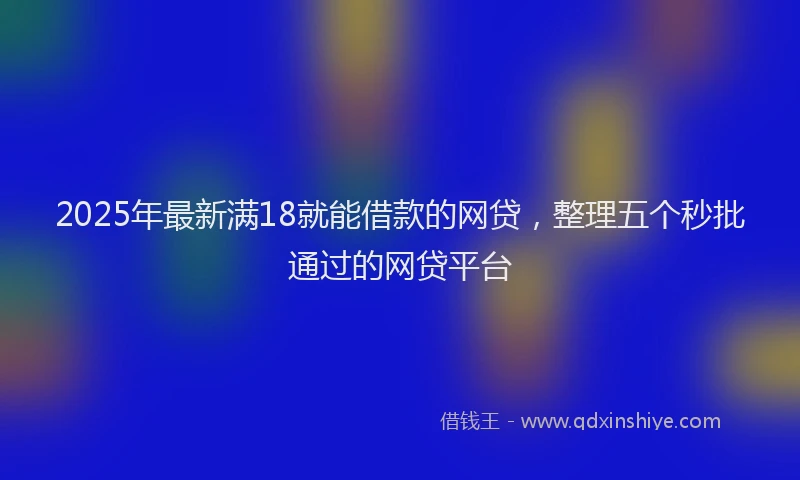 2025年最新满18就能借款的网贷，整理五个秒批通过的网贷平台