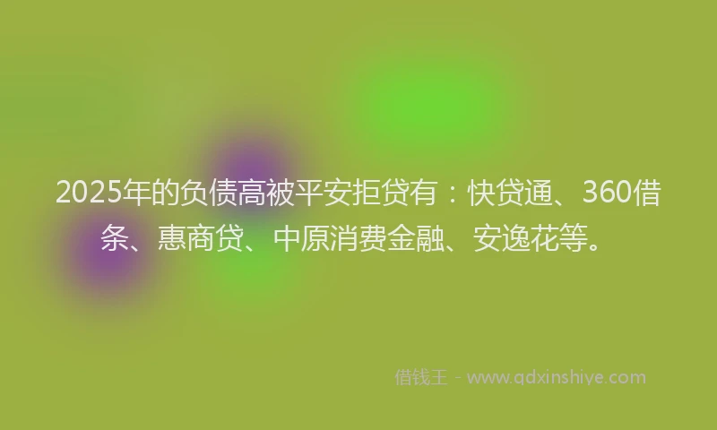 2025年的负债高被平安拒贷有：快贷通、360借条、惠商贷、中原消费金融、安逸花等。