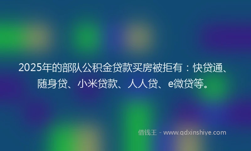 2025年的部队公积金贷款买房被拒有：快贷通、随身贷、小米贷款、人人贷、e微贷等。