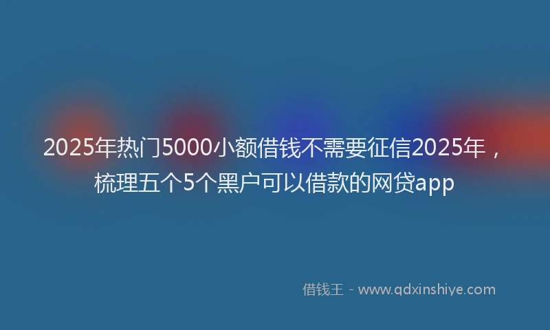 2025年热门5000小额借钱不需要征信2025年，梳理五个5个黑户可以借款的网贷app