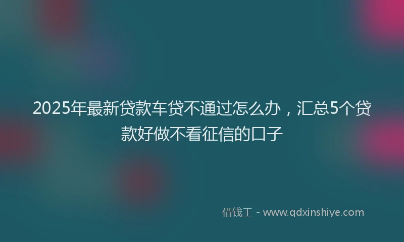2025年最新贷款车贷不通过怎么办，汇总5个贷款好做不看征信的口子