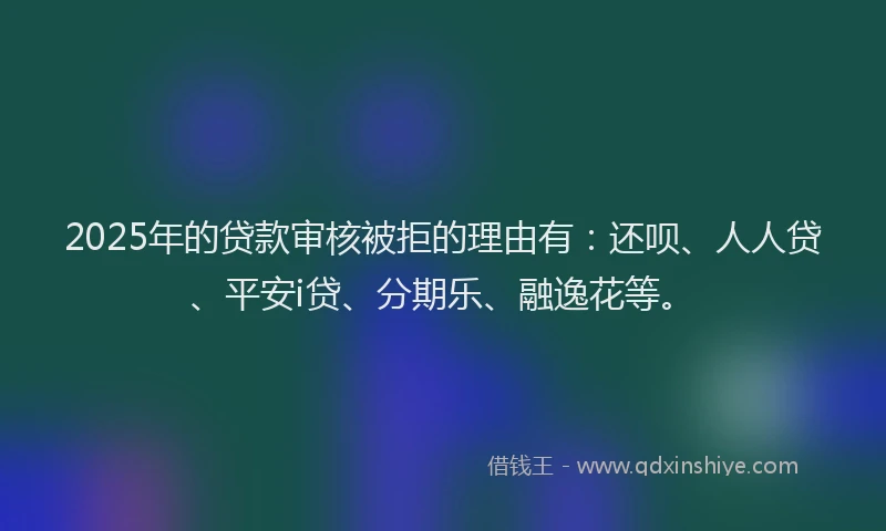 2025年的贷款审核被拒的理由有：还呗、人人贷、平安i贷、分期乐、融逸花等。